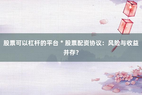 股票可以杠杆的平台 * 股票配资协议：风险与收益并存？