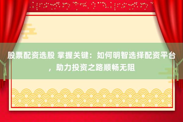 股票配资选股 掌握关键：如何明智选择配资平台，助力投资之路顺畅无阻