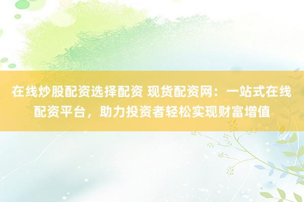 在线炒股配资选择配资 现货配资网：一站式在线配资平台，助力投资者轻松实现财富增值