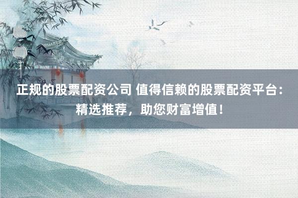 正规的股票配资公司 值得信赖的股票配资平台：精选推荐，助您财富增值！