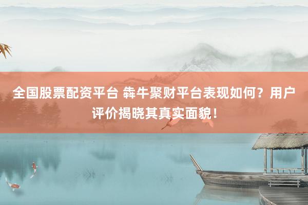 全国股票配资平台 犇牛聚财平台表现如何？用户评价揭晓其真实面貌！