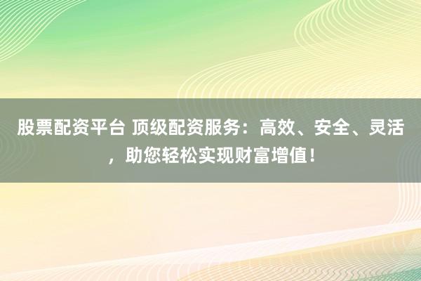 股票配资平台 顶级配资服务：高效、安全、灵活，助您轻松实现财富增值！