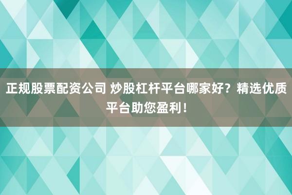 正规股票配资公司 炒股杠杆平台哪家好？精选优质平台助您盈利！