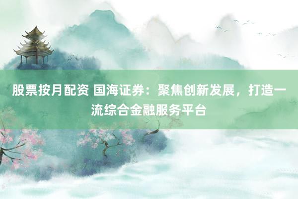 股票按月配资 国海证券：聚焦创新发展，打造一流综合金融服务平台