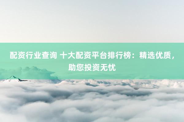 配资行业查询 十大配资平台排行榜：精选优质，助您投资无忧