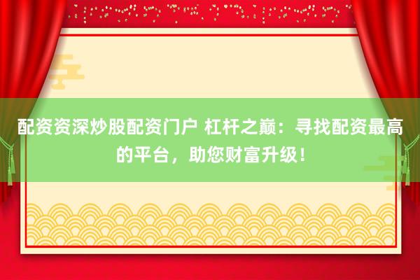 配资资深炒股配资门户 杠杆之巅：寻找配资最高的平台，助您财富升级！