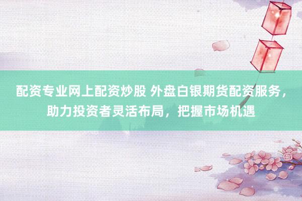 配资专业网上配资炒股 外盘白银期货配资服务，助力投资者灵活布局，把握市场机遇