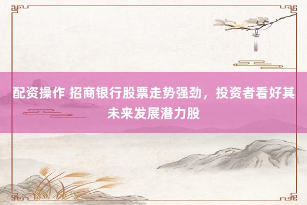 配资操作 招商银行股票走势强劲，投资者看好其未来发展潜力股