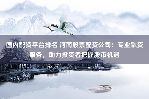 国内配资平台排名 河南股票配资公司：专业融资服务，助力投资者把握股市机遇