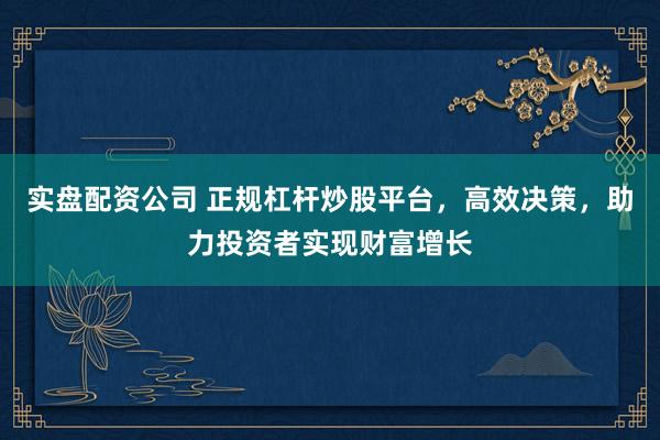 实盘配资公司 正规杠杆炒股平台，高效决策，助力投资者实现财富增长