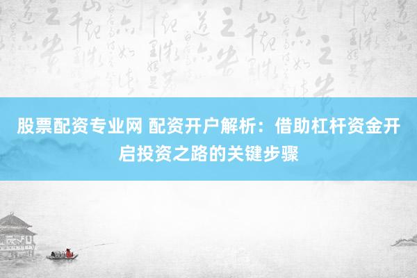 股票配资专业网 配资开户解析：借助杠杆资金开启投资之路的关键步骤