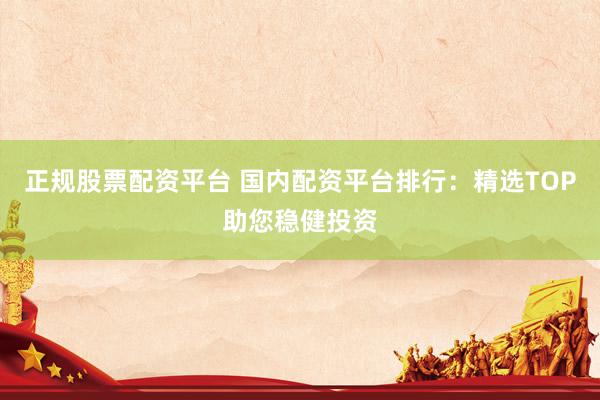 正规股票配资平台 国内配资平台排行：精选TOP助您稳健投资