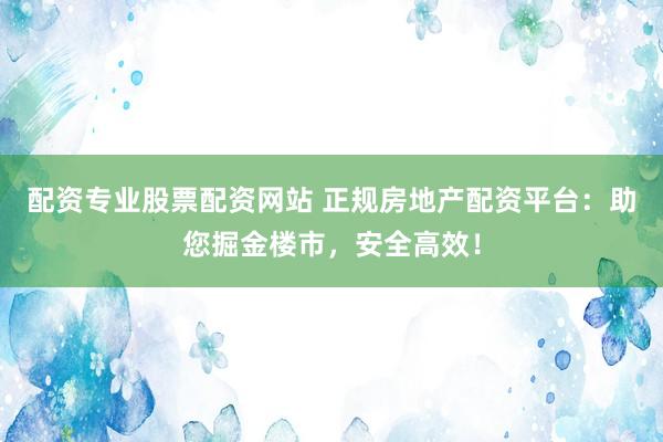 配资专业股票配资网站 正规房地产配资平台：助您掘金楼市，安全高效！