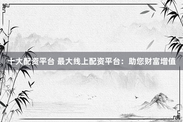 十大配资平台 最大线上配资平台：助您财富增值