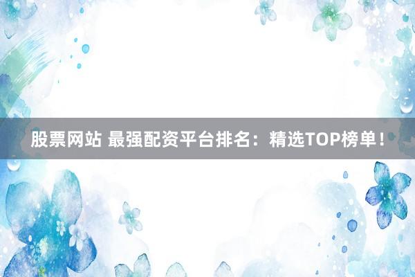 股票网站 最强配资平台排名：精选TOP榜单！