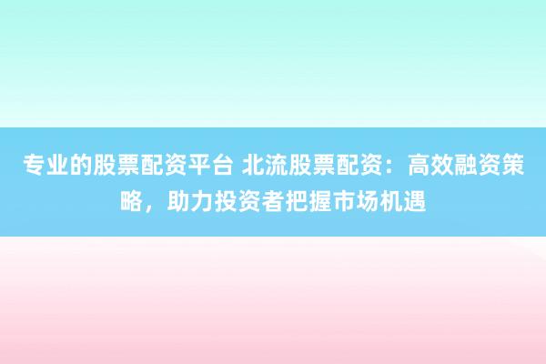 专业的股票配资平台 北流股票配资：高效融资策略，助力投资者把握市场机遇