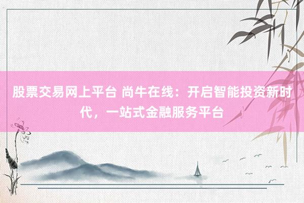 股票交易网上平台 尚牛在线：开启智能投资新时代，一站式金融服务平台