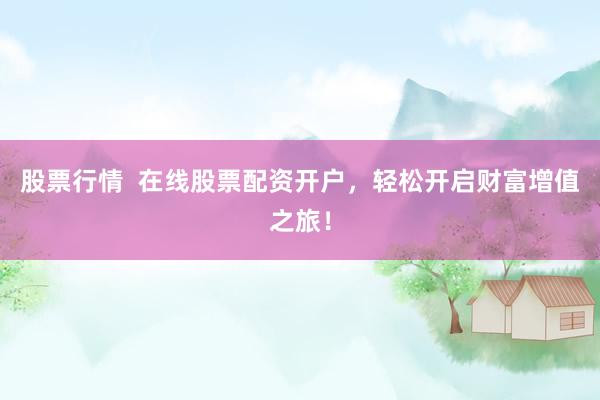 股票行情  在线股票配资开户，轻松开启财富增值之旅！
