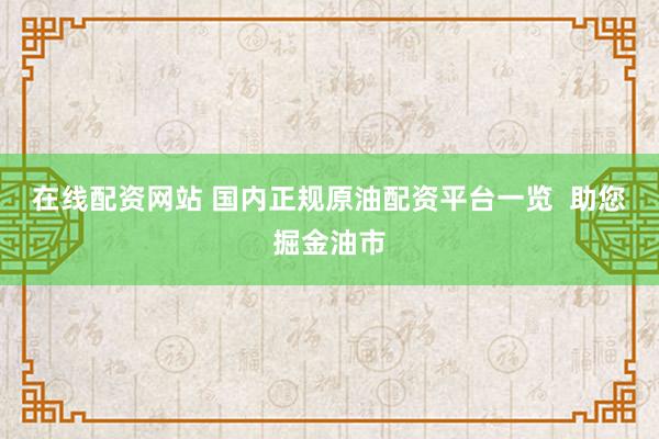 在线配资网站 国内正规原油配资平台一览  助您掘金油市