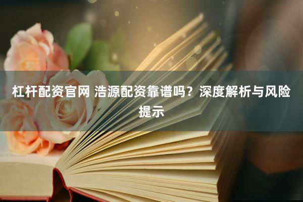 杠杆配资官网 浩源配资靠谱吗？深度解析与风险提示