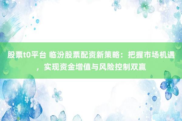 股票t0平台 临汾股票配资新策略：把握市场机遇，实现资金增值与风险控制双赢