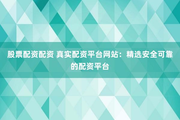 股票配资配资 真实配资平台网站：精选安全可靠的配资平台