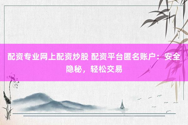 配资专业网上配资炒股 配资平台匿名账户：安全隐秘，轻松交易
