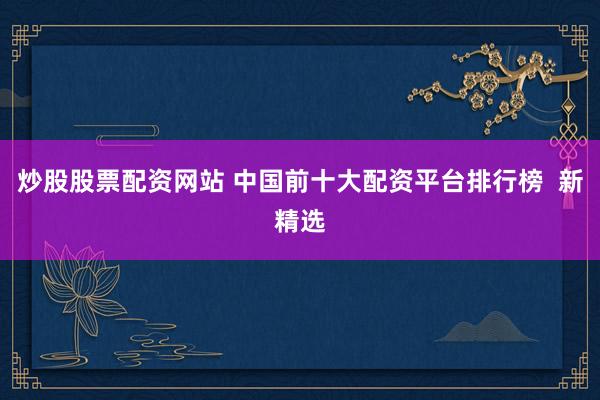 炒股股票配资网站 中国前十大配资平台排行榜  新精选