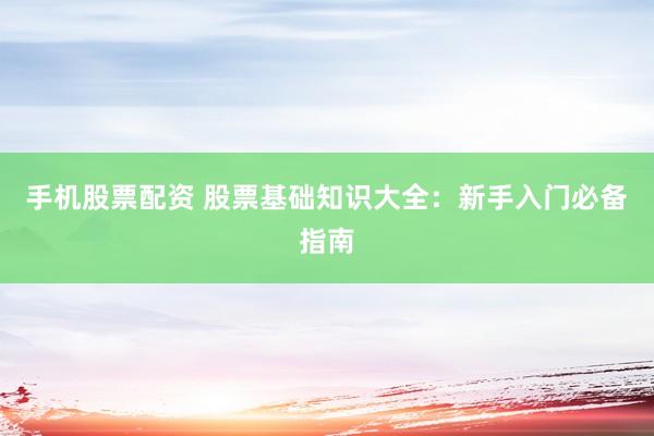 手机股票配资 股票基础知识大全：新手入门必备指南