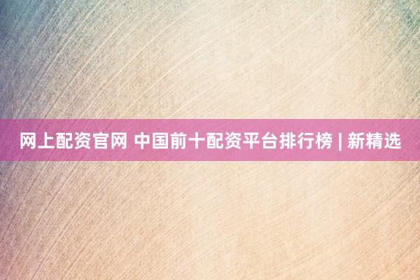 网上配资官网 中国前十配资平台排行榜 | 新精选