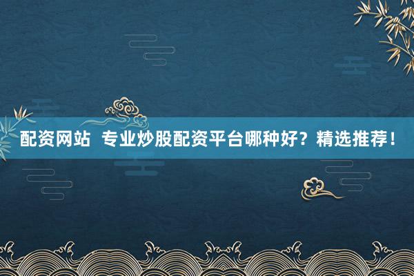 配资网站  专业炒股配资平台哪种好？精选推荐！