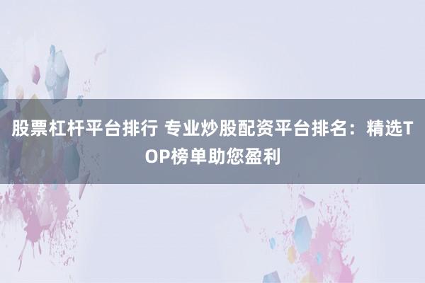 股票杠杆平台排行 专业炒股配资平台排名：精选TOP榜单助您盈利