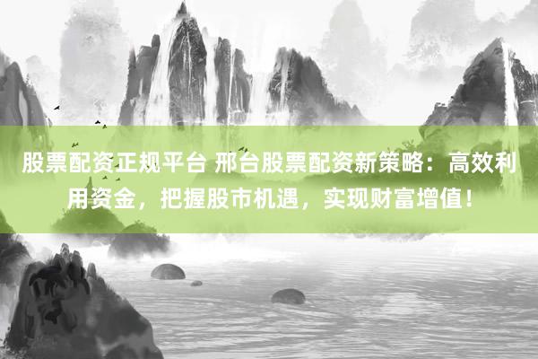 股票配资正规平台 邢台股票配资新策略：高效利用资金，把握股市机遇，实现财富增值！