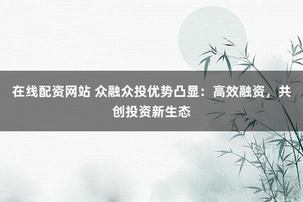 在线配资网站 众融众投优势凸显：高效融资，共创投资新生态