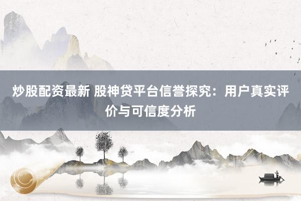 炒股配资最新 股神贷平台信誉探究：用户真实评价与可信度分析