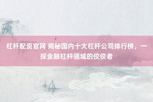杠杆配资官网 揭秘国内十大杠杆公司排行榜，一探金融杠杆领域的佼佼者