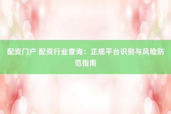 配资门户 配资行业查询：正规平台识别与风险防范指南