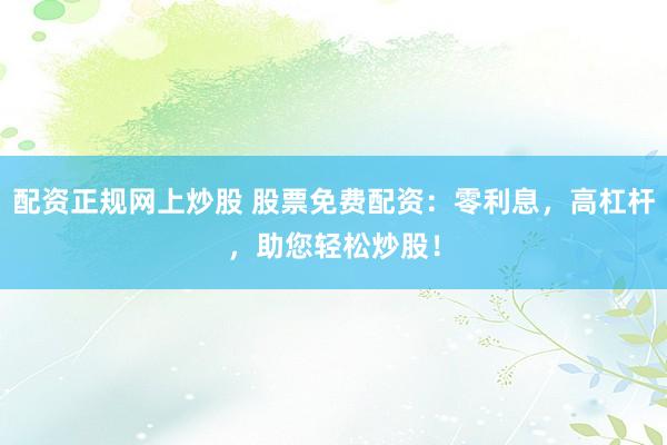 配资正规网上炒股 股票免费配资：零利息，高杠杆，助您轻松炒股！