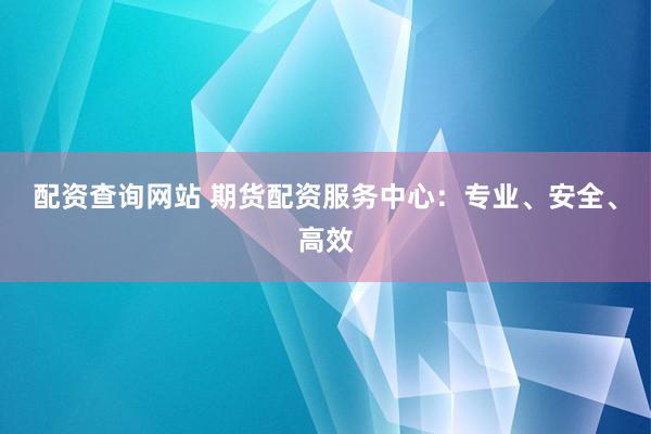 配资查询网站 期货配资服务中心：专业、安全、高效