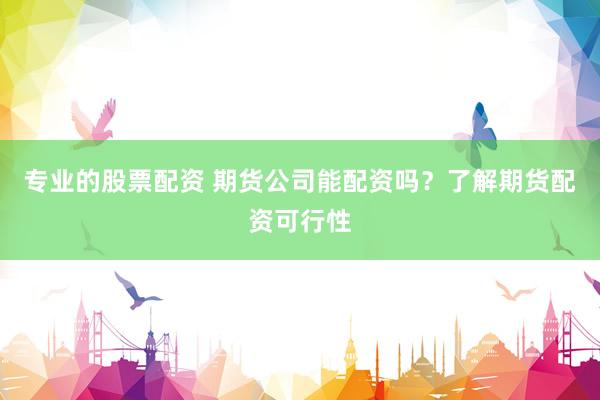 专业的股票配资 期货公司能配资吗？了解期货配资可行性