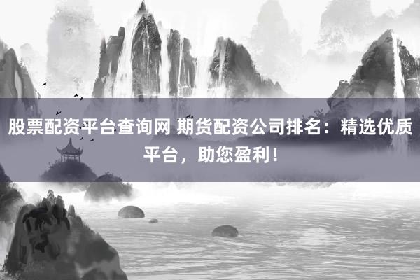 股票配资平台查询网 期货配资公司排名：精选优质平台，助您盈利！