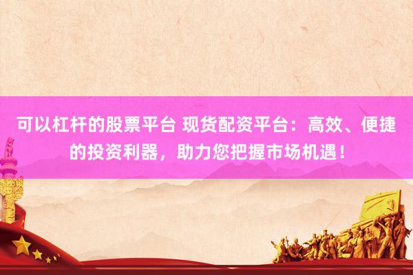 可以杠杆的股票平台 现货配资平台：高效、便捷的投资利器，助力您把握市场机遇！