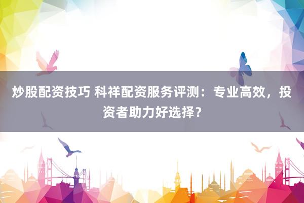 炒股配资技巧 科祥配资服务评测：专业高效，投资者助力好选择？