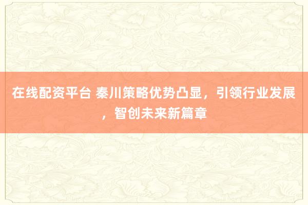在线配资平台 秦川策略优势凸显，引领行业发展，智创未来新篇章