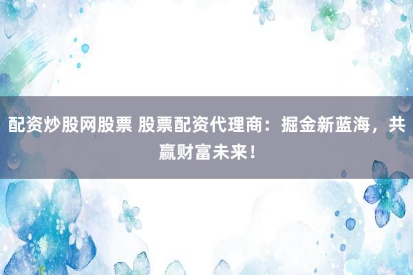 配资炒股网股票 股票配资代理商：掘金新蓝海，共赢财富未来！