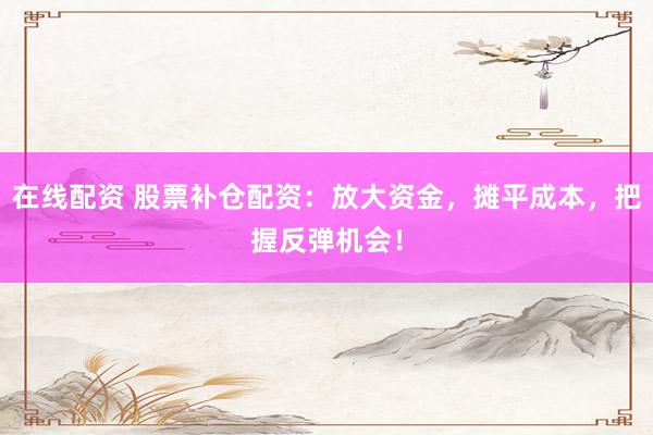 在线配资 股票补仓配资：放大资金，摊平成本，把握反弹机会！