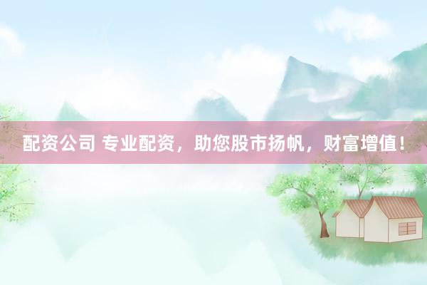 配资公司 专业配资，助您股市扬帆，财富增值！