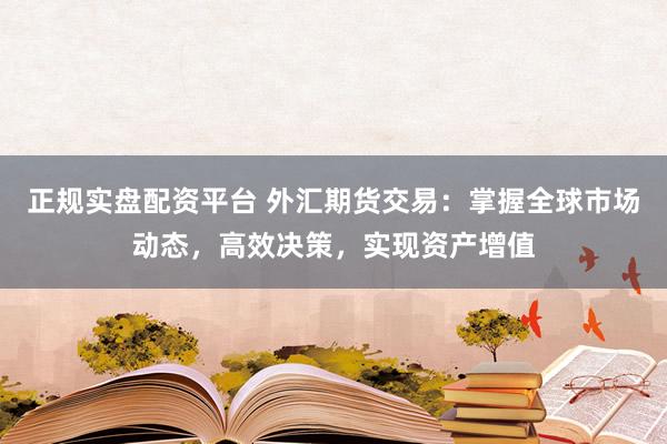 正规实盘配资平台 外汇期货交易：掌握全球市场动态，高效决策，实现资产增值