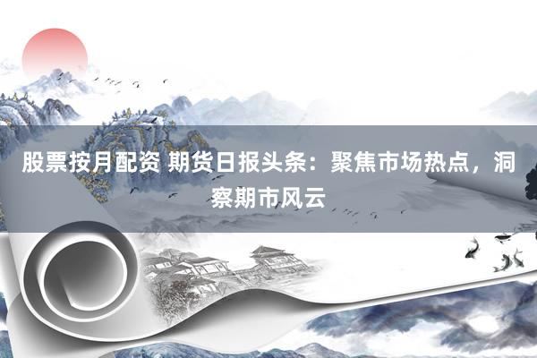 股票按月配资 期货日报头条：聚焦市场热点，洞察期市风云