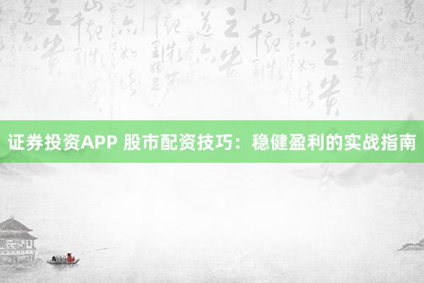 证券投资APP 股市配资技巧：稳健盈利的实战指南